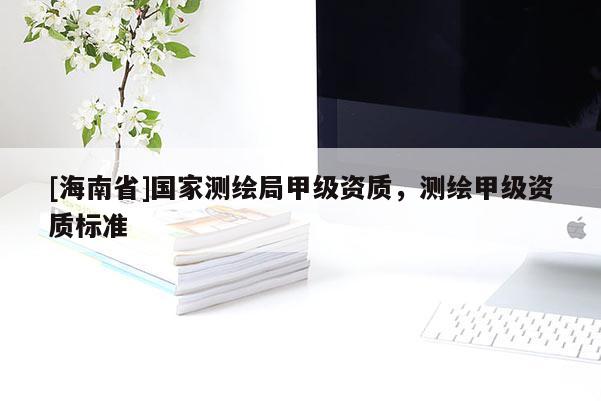 [海南省]國家測繪局甲級資質(zhì)，測繪甲級資質(zhì)標(biāo)準(zhǔn)