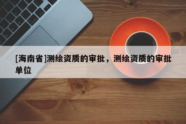 [海南省]測(cè)繪資質(zhì)的審批，測(cè)繪資質(zhì)的審批單位
