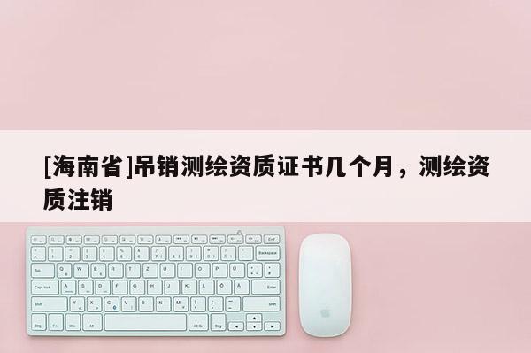 [海南省]吊銷測繪資質(zhì)證書幾個(gè)月，測繪資質(zhì)注銷