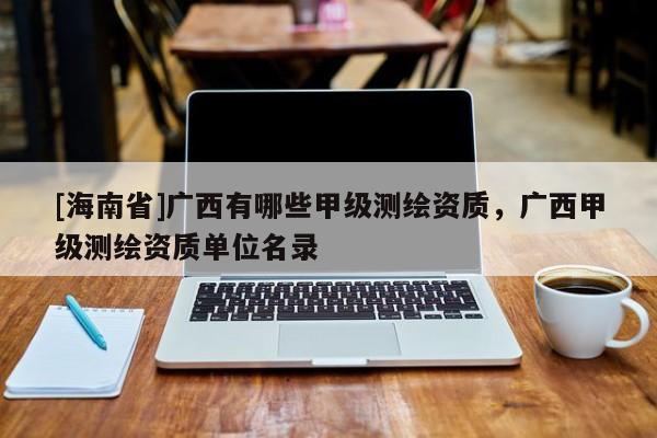 [海南省]廣西有哪些甲級(jí)測(cè)繪資質(zhì)，廣西甲級(jí)測(cè)繪資質(zhì)單位名錄