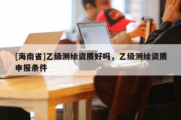 [海南省]乙級測繪資質好嗎，乙級測繪資質申報條件