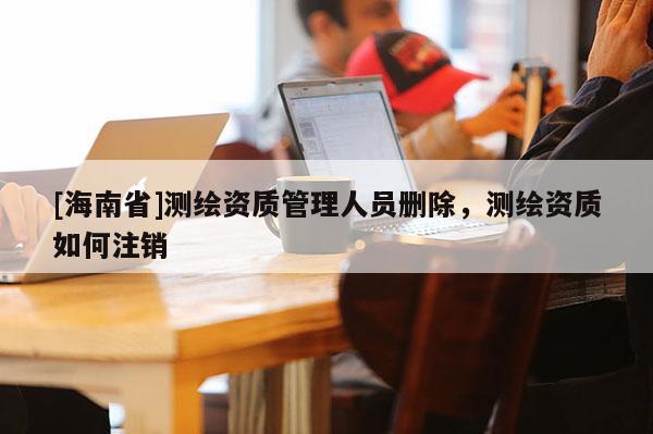 [海南省]測繪資質管理人員刪除，測繪資質如何注銷