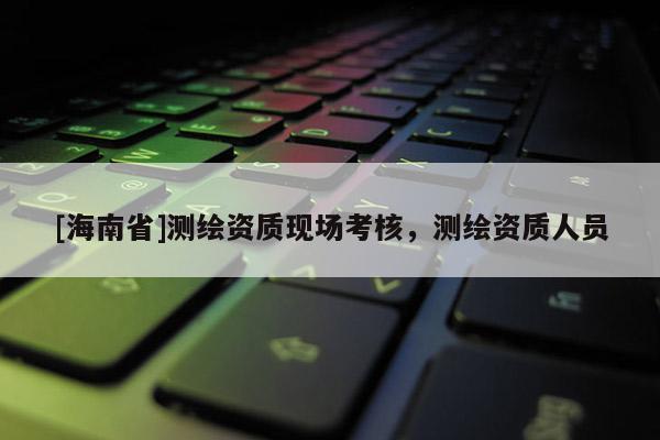 [海南省]測繪資質(zhì)現(xiàn)場考核，測繪資質(zhì)人員