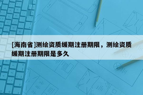 [海南省]測繪資質緩期注冊期限，測繪資質緩期注冊期限是多久