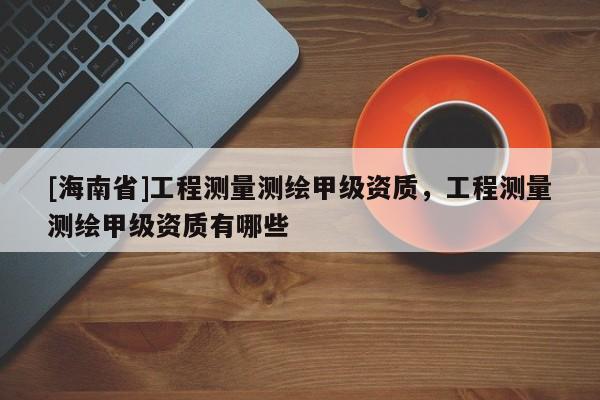 [海南省]工程測量測繪甲級資質，工程測量測繪甲級資質有哪些