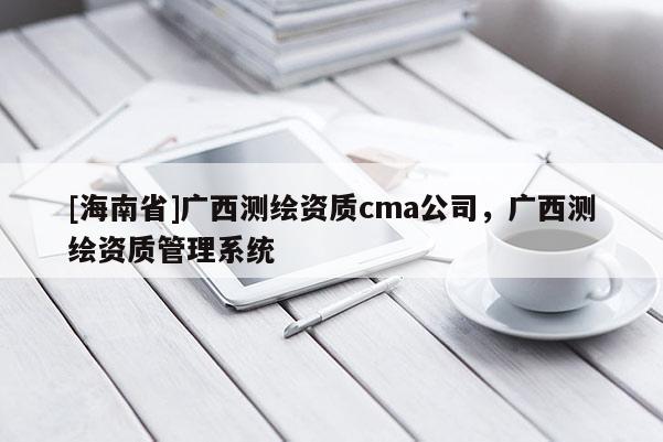 [海南省]廣西測繪資質(zhì)cma公司，廣西測繪資質(zhì)管理系統(tǒng)