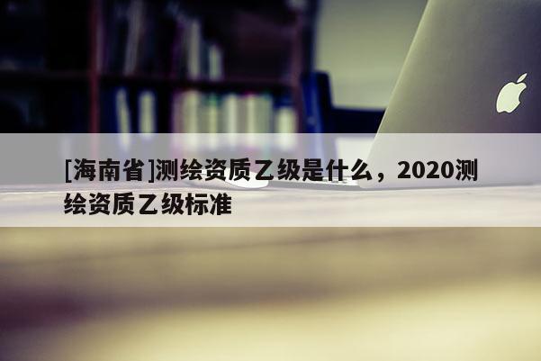 [海南省]測繪資質乙級是什么，2020測繪資質乙級標準