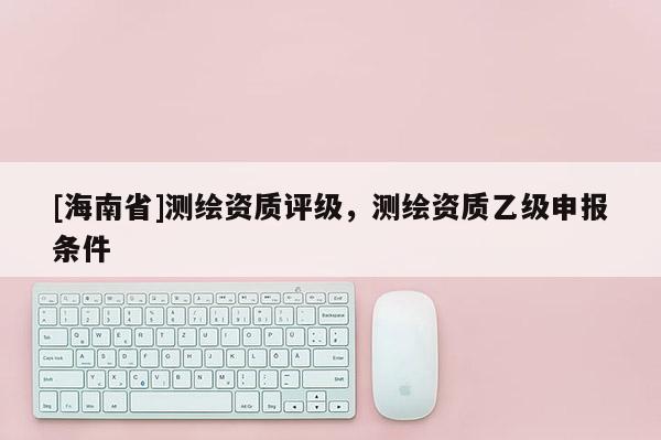[海南省]測(cè)繪資質(zhì)評(píng)級(jí)，測(cè)繪資質(zhì)乙級(jí)申報(bào)條件