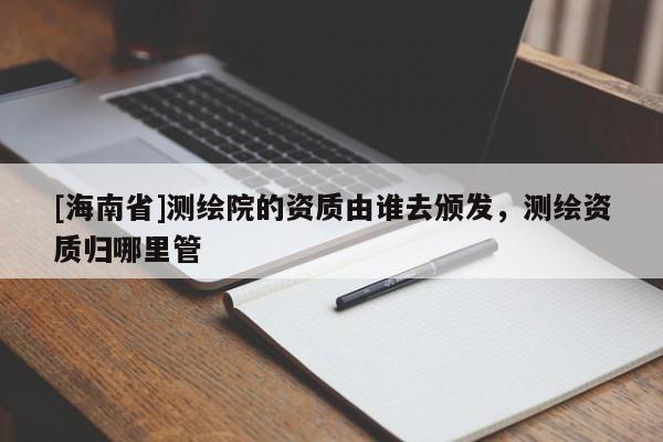 [海南省]測繪院的資質由誰去頒發，測繪資質歸哪里管