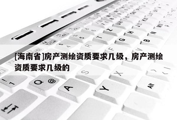 [海南省]房產測繪資質要求幾級，房產測繪資質要求幾級的