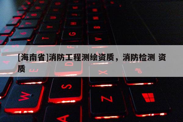[海南省]消防工程測(cè)繪資質(zhì)，消防檢測(cè) 資質(zhì)