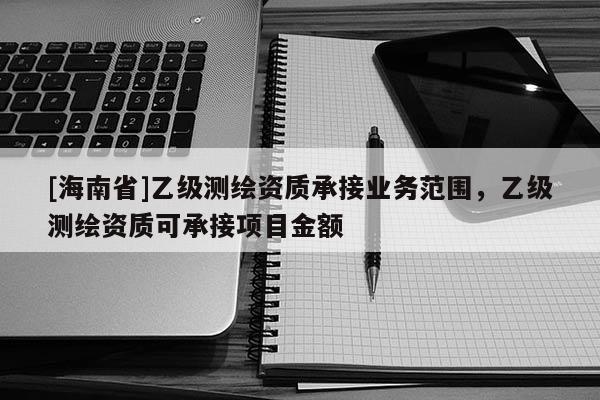 [海南省]乙級測繪資質(zhì)承接業(yè)務范圍，乙級測繪資質(zhì)可承接項目金額