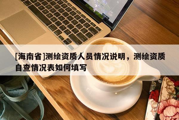 [海南省]測繪資質人員情況說明，測繪資質自查情況表如何填寫