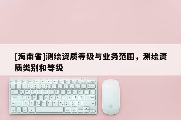 [海南省]測繪資質(zhì)等級與業(yè)務(wù)范圍，測繪資質(zhì)類別和等級