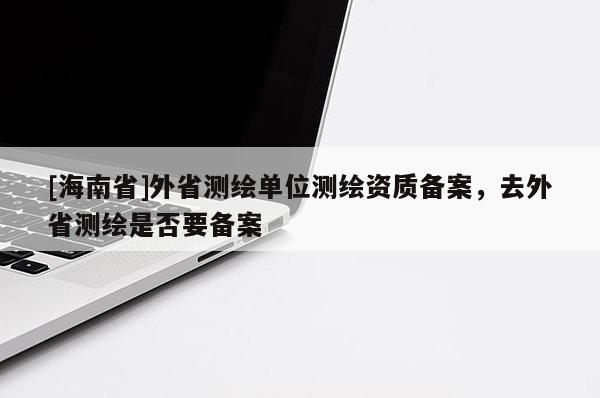 [海南省]外省測繪單位測繪資質備案，去外省測繪是否要備案