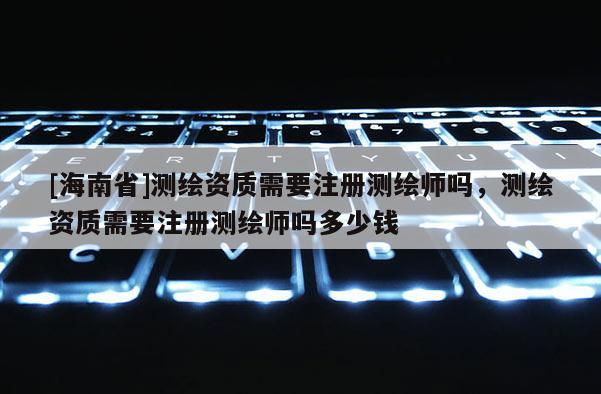 [海南省]測繪資質需要注冊測繪師嗎，測繪資質需要注冊測繪師嗎多少錢