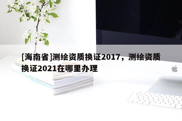 [海南省]測繪資質換證2017，測繪資質換證2021在哪里辦理