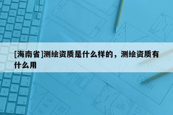 [海南省]測繪資質是什么樣的，測繪資質有什么用