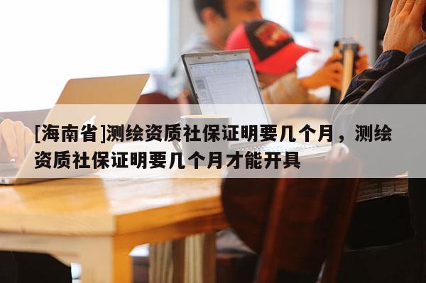[海南省]測繪資質社保證明要幾個月，測繪資質社保證明要幾個月才能開具