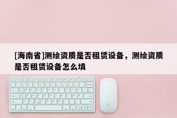 [海南省]測繪資質是否租賃設備，測繪資質是否租賃設備怎么填