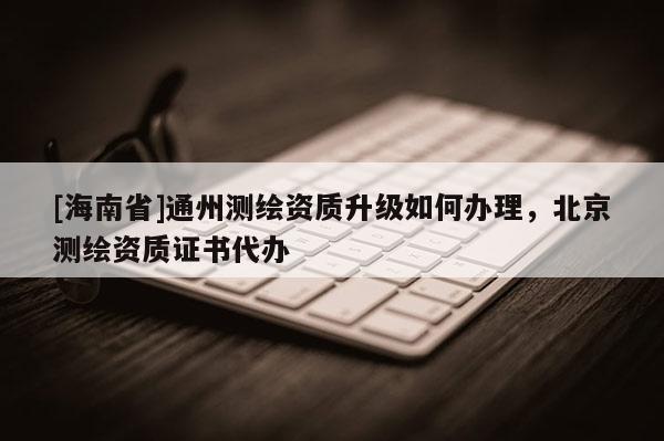 [海南省]通州測繪資質升級如何辦理，北京測繪資質證書代辦
