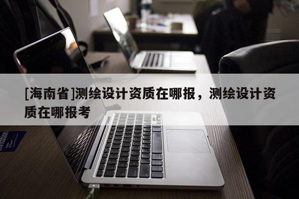[海南省]測(cè)繪設(shè)計(jì)資質(zhì)在哪報(bào)，測(cè)繪設(shè)計(jì)資質(zhì)在哪報(bào)考