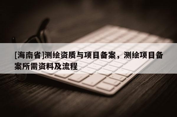 [海南省]測繪資質與項目備案，測繪項目備案所需資料及流程