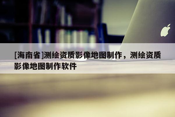 [海南省]測(cè)繪資質(zhì)影像地圖制作，測(cè)繪資質(zhì)影像地圖制作軟件
