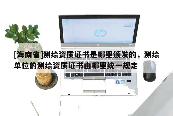 [海南省]測繪資質證書是哪里頒發的，測繪單位的測繪資質證書由哪里統一規定