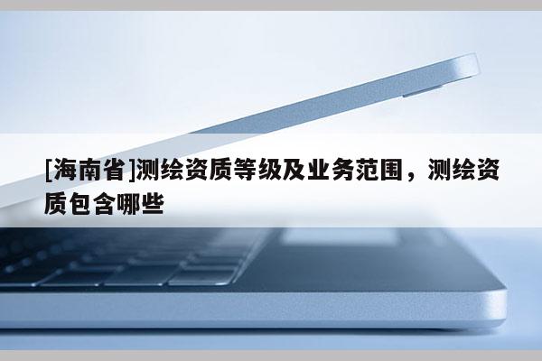 [海南省]測繪資質等級及業務范圍，測繪資質包含哪些