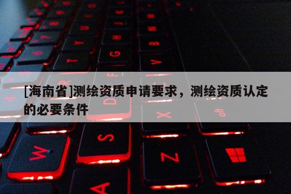 [海南省]測繪資質申請要求，測繪資質認定的必要條件