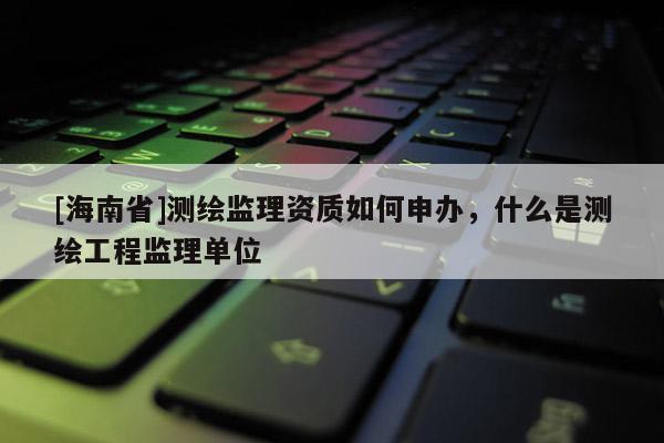 [海南省]測繪監理資質如何申辦，什么是測繪工程監理單位