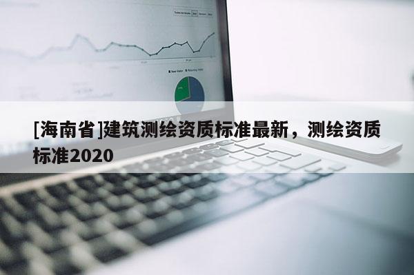 [海南省]建筑測繪資質標準最新，測繪資質標準2020