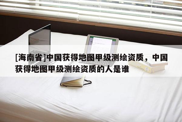 [海南省]中國獲得地圖甲級測繪資質，中國獲得地圖甲級測繪資質的人是誰