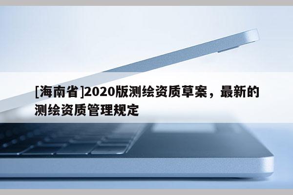 [海南省]2020版測(cè)繪資質(zhì)草案，最新的測(cè)繪資質(zhì)管理規(guī)定