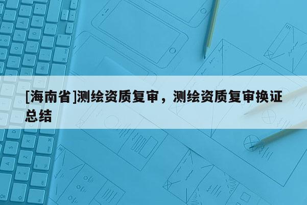 [海南省]測繪資質復審，測繪資質復審換證總結
