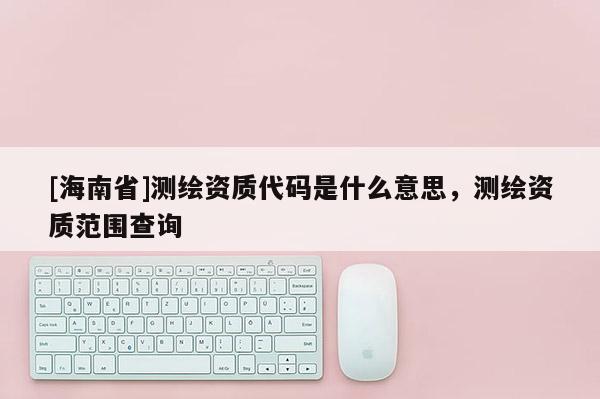 [海南省]測(cè)繪資質(zhì)代碼是什么意思，測(cè)繪資質(zhì)范圍查詢