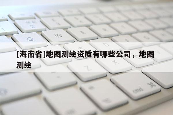 [海南省]地圖測繪資質(zhì)有哪些公司，地圖 測繪