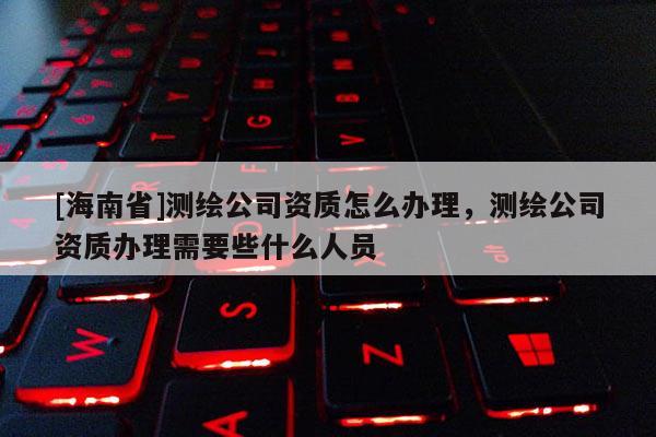 [海南省]測繪公司資質怎么辦理，測繪公司資質辦理需要些什么人員