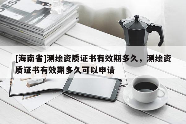 [海南省]測繪資質證書有效期多久，測繪資質證書有效期多久可以申請