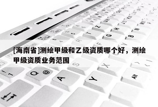 [海南省]測繪甲級和乙級資質哪個好，測繪甲級資質業(yè)務范圍