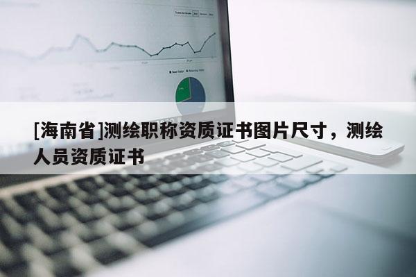 [海南省]測繪職稱資質證書圖片尺寸，測繪人員資質證書