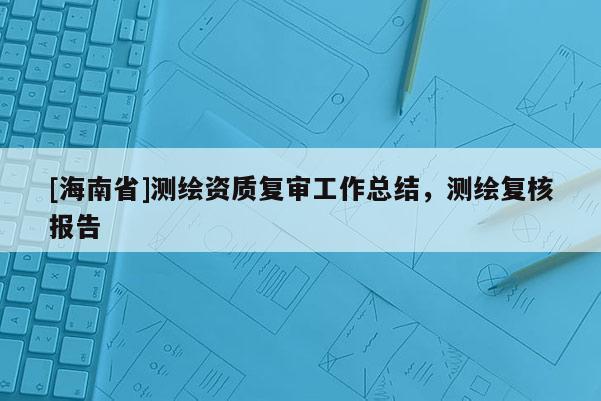 [海南省]測繪資質復審工作總結，測繪復核報告