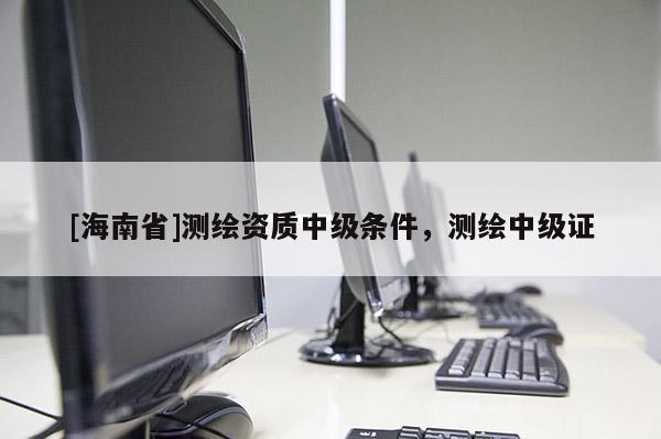 [海南省]測(cè)繪資質(zhì)中級(jí)條件，測(cè)繪中級(jí)證