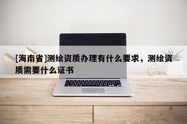 [海南省]測繪資質辦理有什么要求，測繪資質需要什么證書