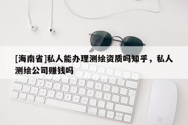 [海南省]私人能辦理測繪資質(zhì)嗎知乎，私人測繪公司賺錢嗎