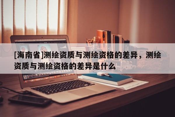 [海南省]測繪資質(zhì)與測繪資格的差異，測繪資質(zhì)與測繪資格的差異是什么