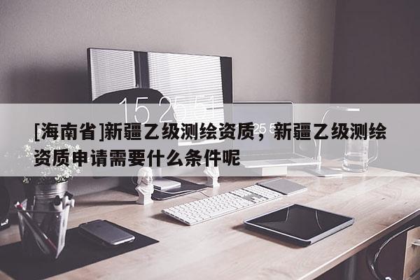 [海南省]新疆乙級測繪資質，新疆乙級測繪資質申請需要什么條件呢