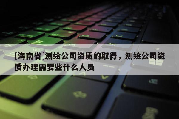 [海南省]測繪公司資質(zhì)的取得，測繪公司資質(zhì)辦理需要些什么人員