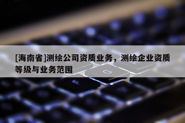 [海南省]測繪公司資質(zhì)業(yè)務(wù)，測繪企業(yè)資質(zhì)等級與業(yè)務(wù)范圍